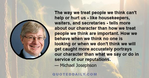 The way we treat people we think can't help or hurt us - like housekeepers, waiters, and secretaries - tells more about our character than how we treat people we think are important. How we behave when we think no one