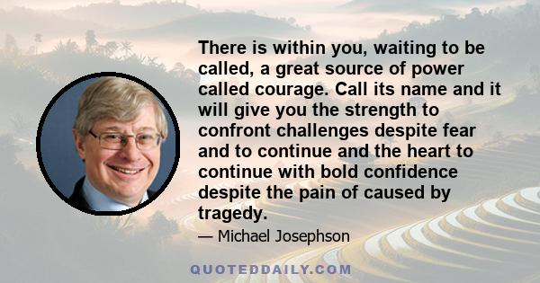 There is within you, waiting to be called, a great source of power called courage. Call its name and it will give you the strength to confront challenges despite fear and to continue and the heart to continue with bold