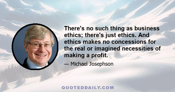 There's no such thing as business ethics; there's just ethics. And ethics makes no concessions for the real or imagined necessities of making a profit.