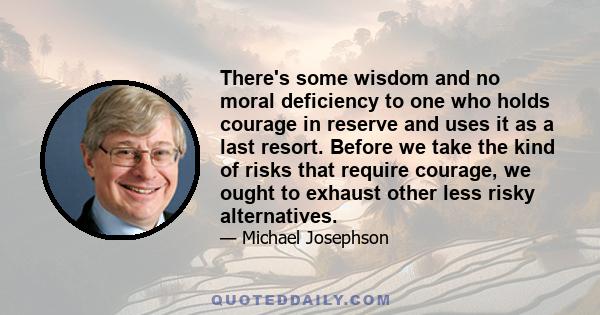 There's some wisdom and no moral deficiency to one who holds courage in reserve and uses it as a last resort. Before we take the kind of risks that require courage, we ought to exhaust other less risky alternatives.