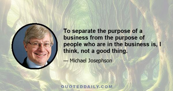 To separate the purpose of a business from the purpose of people who are in the business is, I think, not a good thing.