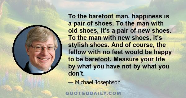 To the barefoot man, happiness is a pair of shoes. To the man with old shoes, it's a pair of new shoes. To the man with new shoes, it's stylish shoes. And of course, the fellow with no feet would be happy to be