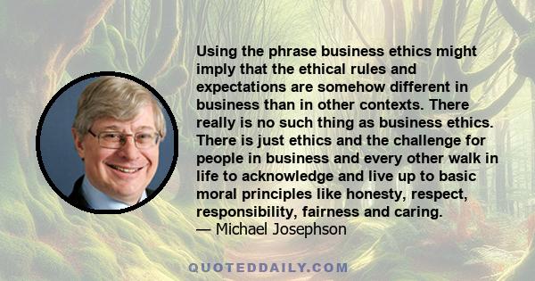 Using the phrase business ethics might imply that the ethical rules and expectations are somehow different in business than in other contexts. There really is no such thing as business ethics. There is just ethics and