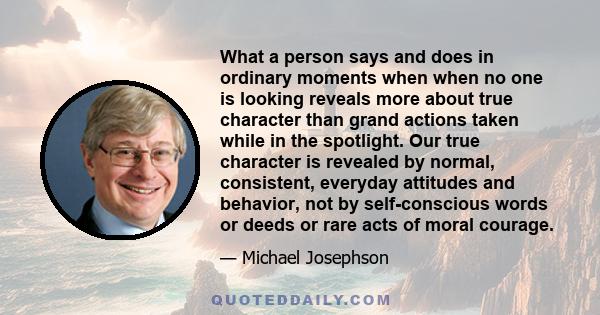 What a person says and does in ordinary moments when when no one is looking reveals more about true character than grand actions taken while in the spotlight. Our true character is revealed by normal, consistent,