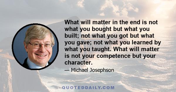 What will matter in the end is not what you bought but what you built; not what you got but what you gave; not what you learned by what you taught. What will matter is not your competence but your character.