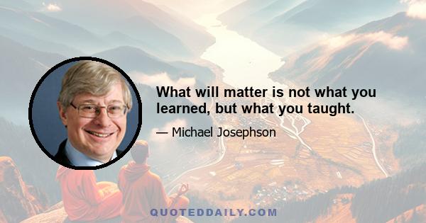 What will matter is not what you learned, but what you taught.