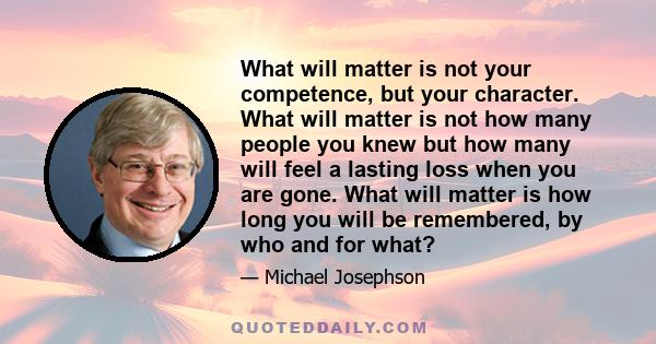 What will matter is not your competence, but your character. What will matter is not how many people you knew but how many will feel a lasting loss when you are gone. What will matter is how long you will be remembered, 