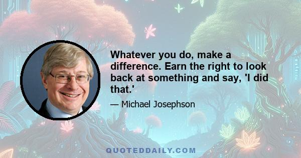 Whatever you do, make a difference. Earn the right to look back at something and say, 'I did that.'