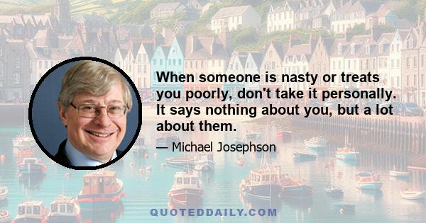 When someone is nasty or treats you poorly, don't take it personally. It says nothing about you, but a lot about them.