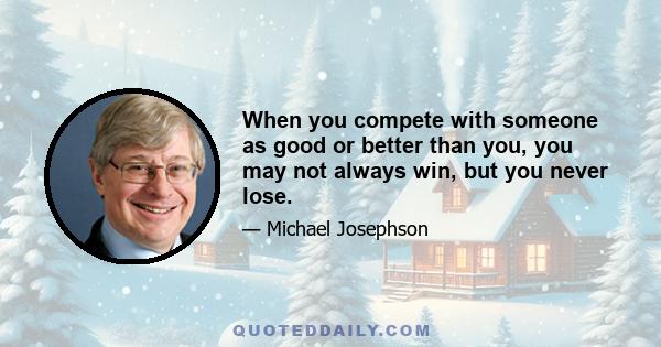 When you compete with someone as good or better than you, you may not always win, but you never lose.