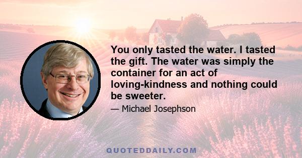 You only tasted the water. I tasted the gift. The water was simply the container for an act of loving-kindness and nothing could be sweeter.