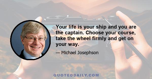 Your life is your ship and you are the captain. Choose your course, take the wheel firmly and get on your way.