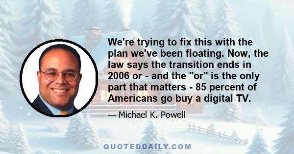 We're trying to fix this with the plan we've been floating. Now, the law says the transition ends in 2006 or - and the or is the only part that matters - 85 percent of Americans go buy a digital TV.