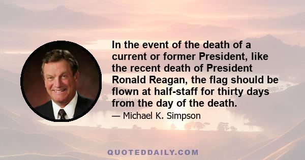 In the event of the death of a current or former President, like the recent death of President Ronald Reagan, the flag should be flown at half-staff for thirty days from the day of the death.