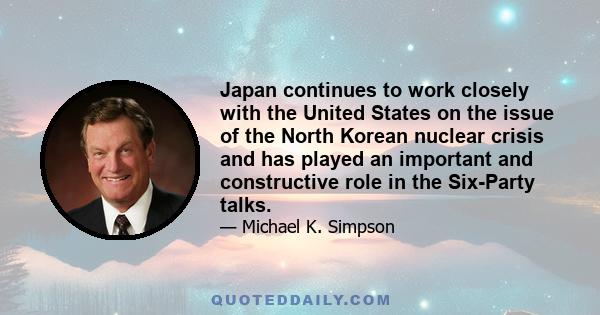 Japan continues to work closely with the United States on the issue of the North Korean nuclear crisis and has played an important and constructive role in the Six-Party talks.