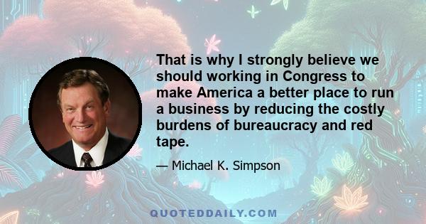 That is why I strongly believe we should working in Congress to make America a better place to run a business by reducing the costly burdens of bureaucracy and red tape.