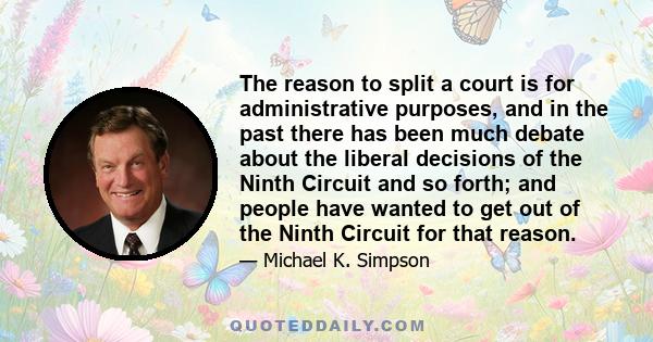 The reason to split a court is for administrative purposes, and in the past there has been much debate about the liberal decisions of the Ninth Circuit and so forth; and people have wanted to get out of the Ninth