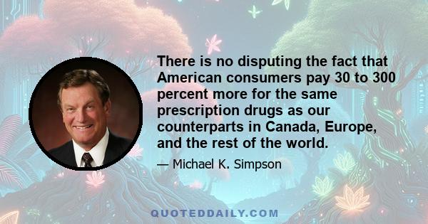 There is no disputing the fact that American consumers pay 30 to 300 percent more for the same prescription drugs as our counterparts in Canada, Europe, and the rest of the world.