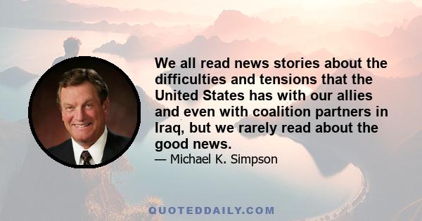 We all read news stories about the difficulties and tensions that the United States has with our allies and even with coalition partners in Iraq, but we rarely read about the good news.