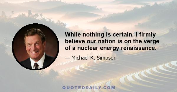 While nothing is certain, I firmly believe our nation is on the verge of a nuclear energy renaissance.