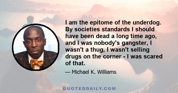 I am the epitome of the underdog. By societies standards I should have been dead a long time ago, and I was nobody's gangster, I wasn't a thug, I wasn't selling drugs on the corner - I was scared of that.