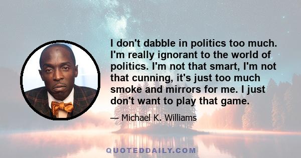 I don't dabble in politics too much. I'm really ignorant to the world of politics. I'm not that smart, I'm not that cunning, it's just too much smoke and mirrors for me. I just don't want to play that game.