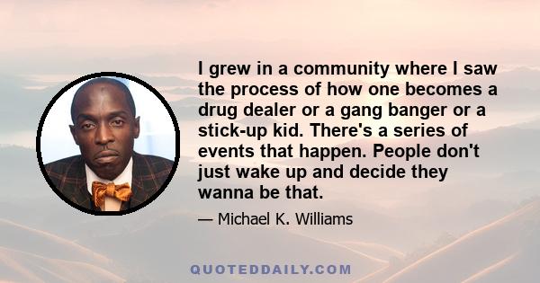 I grew in a community where I saw the process of how one becomes a drug dealer or a gang banger or a stick-up kid. There's a series of events that happen. People don't just wake up and decide they wanna be that.