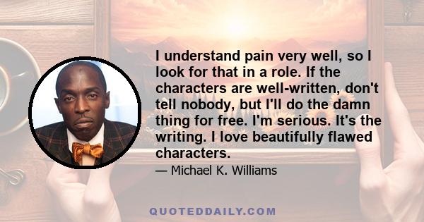 I understand pain very well, so I look for that in a role. If the characters are well-written, don't tell nobody, but I'll do the damn thing for free. I'm serious. It's the writing. I love beautifully flawed characters.