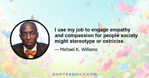 I use my job to engage empathy and compassion for people society might stereotype or ostricise.