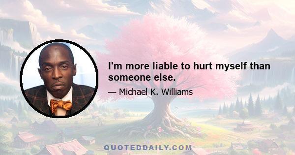 I'm more liable to hurt myself than someone else.