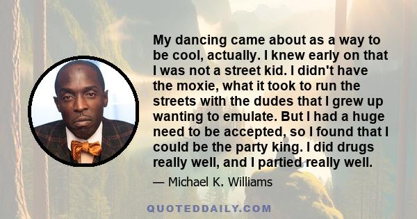 My dancing came about as a way to be cool, actually. I knew early on that I was not a street kid. I didn't have the moxie, what it took to run the streets with the dudes that I grew up wanting to emulate. But I had a