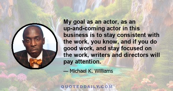 My goal as an actor, as an up-and-coming actor in this business is to stay consistent with the work, you know, and if you do good work, and stay focused on the work, writers and directors will pay attention.