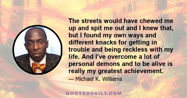 The streets would have chewed me up and spit me out and I knew that, but I found my own ways and different knacks for getting in trouble and being reckless with my life. And I've overcome a lot of personal demons and to 