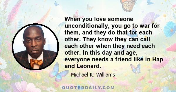 When you love someone unconditionally, you go to war for them, and they do that for each other. They know they can call each other when they need each other. In this day and age, everyone needs a friend like in Hap and