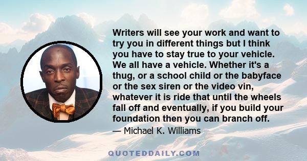 Writers will see your work and want to try you in different things but I think you have to stay true to your vehicle. We all have a vehicle. Whether it's a thug, or a school child or the babyface or the sex siren or the 