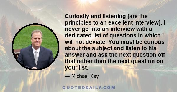 Curiosity and listening [are the principles to an excellent interview]. I never go into an interview with a dedicated list of questions in which I will not deviate. You must be curious about the subject and listen to