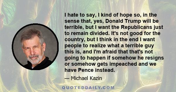 I hate to say, I kind of hope so, in the sense that, yes, Donald Trump will be terrible, but I want the Republicans just to remain divided. It's not good for the country, but I think in the end I want people to realize