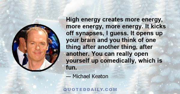 High energy creates more energy, more energy, more energy. It kicks off synapses, I guess. It opens up your brain and you think of one thing after another thing, after another. You can really open yourself up