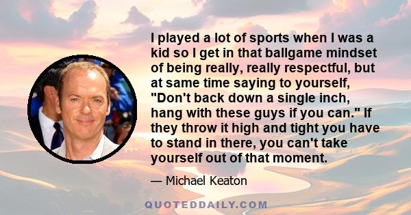 I played a lot of sports when I was a kid so I get in that ballgame mindset of being really, really respectful, but at same time saying to yourself, Don't back down a single inch, hang with these guys if you can. If