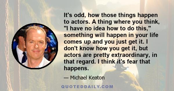 It's odd, how those things happen to actors. A thing where you think, I have no idea how to do this, something will happen in your life comes up and you just get it. I don't know how you get it, but actors are pretty