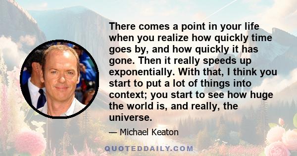 There comes a point in your life when you realize how quickly time goes by, and how quickly it has gone. Then it really speeds up exponentially. With that, I think you start to put a lot of things into context; you