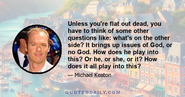 Unless you're flat out dead, you have to think of some other questions like: what's on the other side? It brings up issues of God, or no God. How does he play into this? Or he, or she, or it? How does it all play into