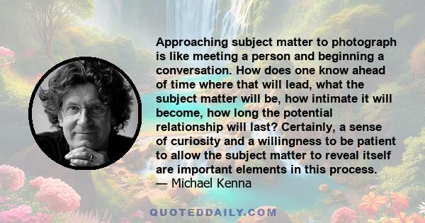 Approaching subject matter to photograph is like meeting a person and beginning a conversation. How does one know ahead of time where that will lead, what the subject matter will be, how intimate it will become, how