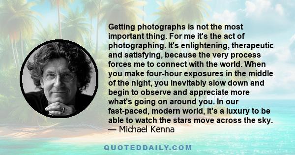 Getting photographs is not the most important thing. For me it's the act of photographing. It's enlightening, therapeutic and satisfying, because the very process forces me to connect with the world. When you make