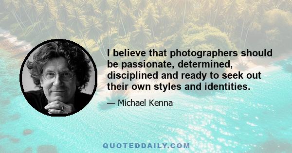 I believe that photographers should be passionate, determined, disciplined and ready to seek out their own styles and identities.