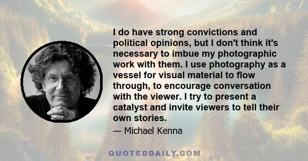 I do have strong convictions and political opinions, but I don't think it's necessary to imbue my photographic work with them. I use photography as a vessel for visual material to flow through, to encourage conversation 