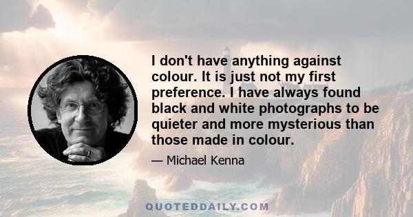 I don't have anything against colour. It is just not my first preference. I have always found black and white photographs to be quieter and more mysterious than those made in colour.