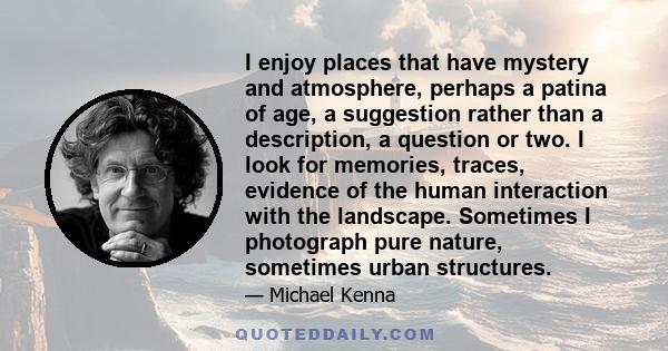 I enjoy places that have mystery and atmosphere, perhaps a patina of age, a suggestion rather than a description, a question or two. I look for memories, traces, evidence of the human interaction with the landscape.