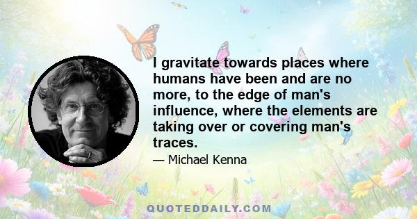 I gravitate towards places where humans have been and are no more, to the edge of man's influence, where the elements are taking over or covering man's traces.