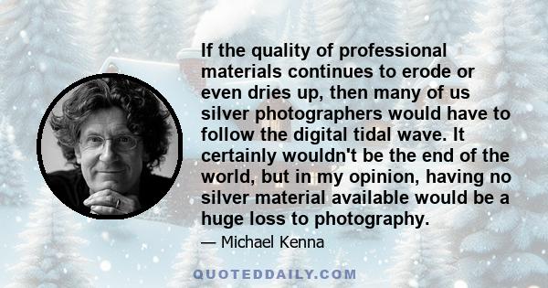 If the quality of professional materials continues to erode or even dries up, then many of us silver photographers would have to follow the digital tidal wave. It certainly wouldn't be the end of the world, but in my